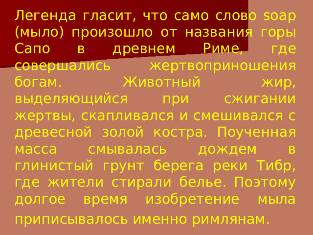 Легенда гласит, что само слово soap (мыло) произошло от названия горы Сапо в древнем Риме, где совершались жертвоприношения богам. Животный жир, выделяющийся при сжигании жертвы, скапливался и смешивался с древесной золой костра. Поученная масса смывалась дождем в глинистый грунт берега реки Тибр, где жители стирали белье. Поэтому долгое время изобретение мыла приписывалось именно римлянам.  