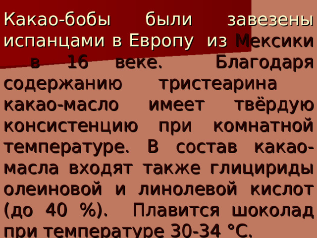 Какао-бобы были завезены испанцами в Европу из Мексики в 16 веке. Благодаря содержанию тристеарина какао-масло имеет твёрдую консистенцию при комнатной температуре. В состав какао-масла входят также глицириды олеиновой и линолевой кислот (до 40 %). Плавится шоколад при температуре 30-34 °С. 