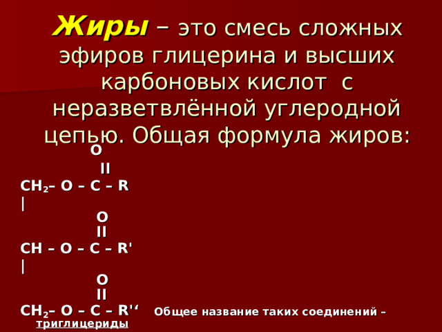 Жиры – это смесь сложных эфиров глицерина и высших карбоновых кислот с неразветвлённой углеродной цепью. Общая формула жиров:      O   ׀׀  CH 2 – O – C – R |     O    ׀׀   CH – O – C – R'   |     O    ׀׀  CH 2 – O – C – R'‘ Общее название таких соединений – триглицериды  