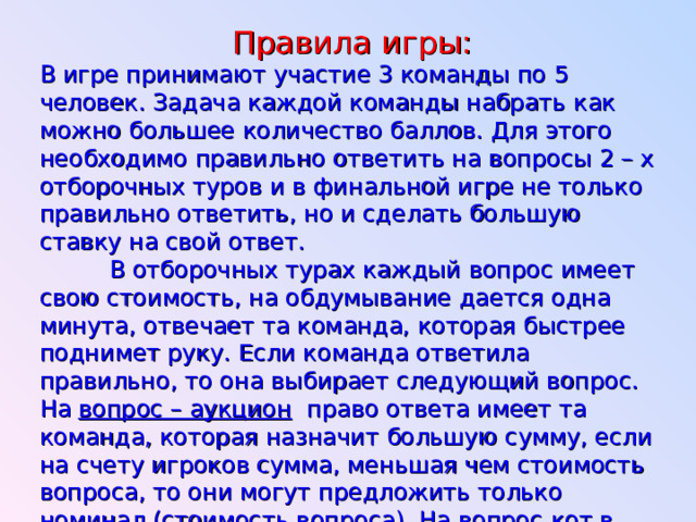 Правила игры:  В игре принимают участие 3 команды по 5 человек. Задача каждой команды набрать как можно большее количество баллов. Для этого необходимо правильно ответить на вопросы 2 – х отборочных туров и в финальной игре не только правильно ответить, но и сделать большую ставку на свой ответ.  В отборочных турах каждый вопрос имеет свою стоимость, на обдумывание дается одна минута, отвечает та команда, которая быстрее поднимет руку. Если команда ответила правильно, то она выбирает следующий вопрос. На вопрос – аукцион право ответа имеет та команда, которая назначит большую сумму, если на счету игроков сумма, меньшая чем стоимость вопроса, то они могут предложить только номинал (стоимость вопроса). На вопрос кот в мешке отвечает та команда, которой отдает это право команда, выбравшая вопрос.  За каждой командой закреплены по 2 консультанта, они ведут подсчет баллов, если команда отвечает правильно – баллы прибавляются, если неправильно – вычитаются. 