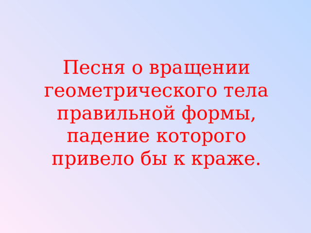 Песня о вращении геометрического тела правильной формы, падение которого привело бы к краже. 