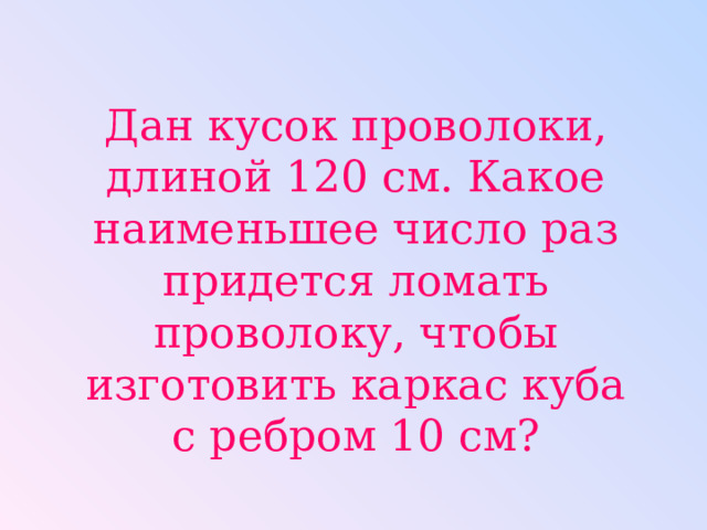 Дан кусок проволоки, длиной 120 см. Какое наименьшее число раз придется ломать проволоку, чтобы изготовить каркас куба с ребром 10 см? 