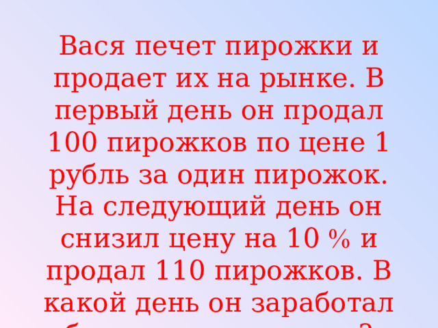 Вася печет пирожки и продает их на рынке. В первый день он продал 100 пирожков по цене 1 рубль за один пирожок. На следующий день он снизил цену на 10  и продал 110 пирожков. В какой день он заработал больше и на сколько? 