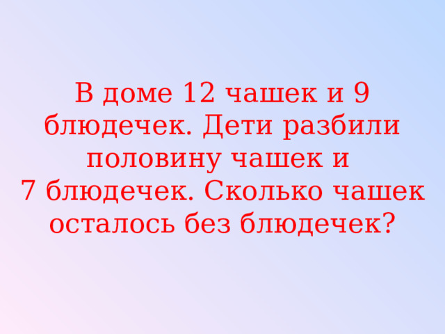 В доме 12 чашек и 9 блюдечек. Дети разбили половину чашек и  7 блюдечек. Сколько чашек осталось без блюдечек? 