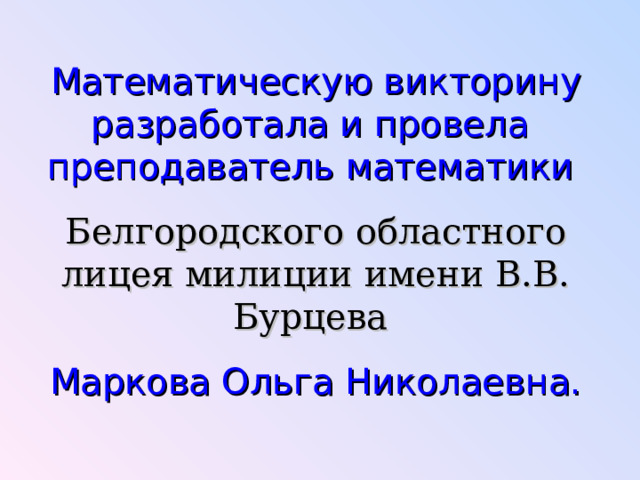 Математическую викторину разработала и провела преподаватель математики Белгородского областного лицея милиции имени В.В. Бурцева Маркова Ольга Николаевна. 