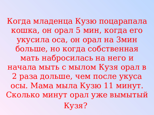 Когда младенца Кузю поцарапала кошка, он орал 5 мин, когда его укусила оса, он орал на 3мин больше, но когда собственная мать набросилась на него и начала мыть с мылом Кузя орал в 2 раза дольше, чем после укуса осы. Мама мыла Кузю 11 минут. Сколько минут орал уже вымытый Кузя?  