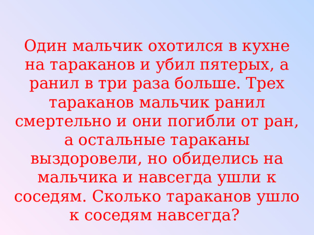 Один мальчик охотился в кухне на тараканов и убил пятерых, а ранил в три раза больше. Трех тараканов мальчик ранил смертельно и они погибли от ран, а остальные тараканы выздоровели, но обиделись на мальчика и навсегда ушли к соседям. Сколько тараканов ушло к соседям навсегда? 