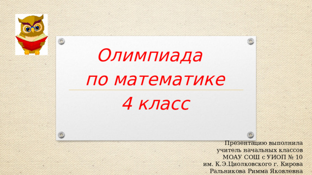 Олимпиада  по математике  4 класс   Презентацию выполнила учитель начальных классов МОАУ СОШ с УИОП № 10 им. К.Э.Циолковского г. Кирова Ральникова Римма Яковлевна 