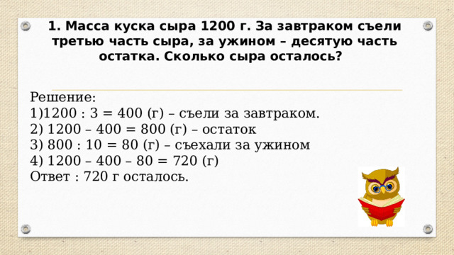 1.  Масса куска сыра 1200 г. За завтраком съели третью часть сыра, за ужином – десятую часть остатка. Сколько сыра осталось?  Решение: 1200 : 3 = 400 (г) – съели за завтраком.  1200 – 400 = 800 (г) – остаток  800 : 10 = 80 (г) – съехали за ужином  1200 – 400 – 80 = 720 (г) Ответ : 720 г осталось. 