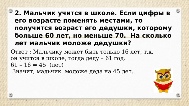 2. Мальчик учится в школе. Если цифры в его возрасте поменять местами, то получится возраст его дедушки, которому больше 60 лет, но меньше 70. На сколько лет мальчик моложе дедушки? Ответ : Мальчику может быть только 16 лет, т.к. он учится в школе, тогда деду – 61 год. 61 – 16 = 45 (лет)  Значит, мальчик моложе деда на 45 лет. 