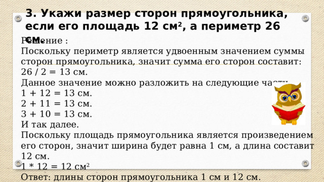 3. Укажи размер сторон прямоугольника, если его площадь 12 см 2 , а периметр 26 см. Решение : Поскольку периметр является удвоенным значением суммы сторон прямоугольника, значит сумма его сторон составит: 26 / 2 = 13 см. Данное значение можно разложить на следующие части. 1 + 12 = 13 см. 2 + 11 = 13 см. 3 + 10 = 13 см. И так далее. Поскольку площадь прямоугольника является произведением его сторон, значит ширина будет равна 1 см, а длина составит 12 см. 1 * 12 = 12 см 2 Ответ: длины сторон прямоугольника 1 см и 12 см. 