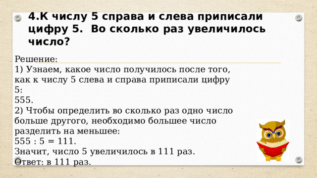 4.К числу 5 справа и слева приписали цифру 5. Во сколько раз увеличилось число? Решение: 1) Узнаем, какое число получилось после того, как к числу 5 слева и справа приписали цифру 5: 555. 2) Чтобы определить во сколько раз одно число больше другого, необходимо большее число разделить на меньшее: 555 : 5 = 111. Значит, число 5 увеличилось в 111 раз. Ответ: в 111 раз. 