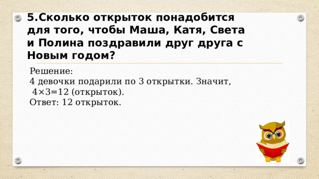 5.Сколько открыток понадобится для того, чтобы Маша, Катя, Света и Полина поздравили друг друга с Новым годом? Решение: 4 девочки подарили по 3 открытки. Значит,  4×3=12 (открыток). Ответ: 12 открыток. 