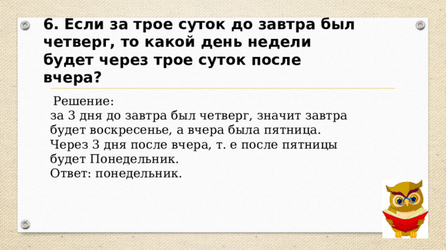 6. Если за трое суток до завтра был четверг, то какой день недели будет через трое суток после вчера?  Решение: за 3 дня до завтра был четверг, значит завтра будет воскресенье, а вчера была пятница. Через 3 дня после вчера, т. е после пятницы будет Понедельник. Ответ: понедельник. 