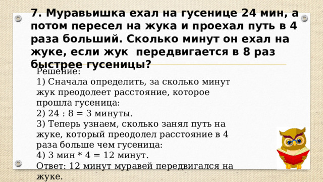 7. Муравьишка ехал на гусенице 24 мин, а потом пересел на жука и проехал путь в 4 раза больший. Сколько минут он ехал на жуке, если жук передвигается в 8 раз быстрее гусеницы? Решение: 1) Сначала определить, за сколько минут жук преодолеет расстояние, которое прошла гусеница: 2) 24 : 8 = 3 минуты. 3) Теперь узнаем, сколько занял путь на жуке, который преодолел расстояние в 4 раза больше чем гусеница: 4) 3 мин * 4 = 12 минут. Ответ: 12 минут муравей передвигался на жуке. 