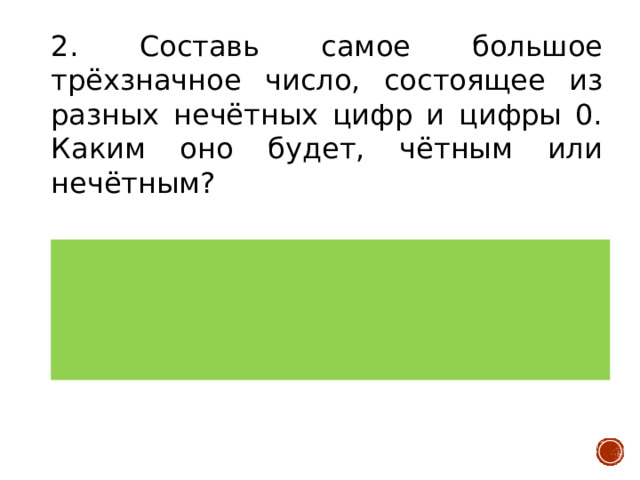 2. Составь самое большое трёхзначное число, состоящее из разных нечётных цифр и цифры 0. Каким оно будет, чётным или нечётным? Верный ответ: 970, чётное. Самые большие нечётные цифры – 9 и 7. Цифра 0 самая маленькая. Самая большая цифра должна означать сотни, следующая десятки, самая маленькая единицы Количество баллов: 2 балла 