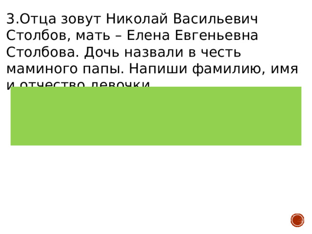 3.Отца зовут Николай Васильевич Столбов, мать – Елена Евгеньевна Столбова. Дочь назвали в честь маминого папы. Напиши фамилию, имя и отчество девочки.   Верный ответ: Евгения Николаевна Столбова Количество баллов: 2 балла 