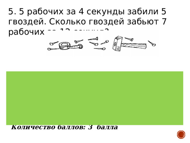 5. 5 рабочих за 4 секунды забили 5 гвоздей. Сколько гвоздей забьют 7 рабочих за 12 секунд? Верный ответ:21 гвоздь. 5 рабочих забили 5 гвоздей, значит, каждый рабочий забил по 1 гвоздю. На это ушло 4 сек. Значит, за 12 сек. один рабочий забьёт 3 гвоздя. 7 рабочих за это же время забьют 21 гвоздь. Количество баллов: 3 балла 
