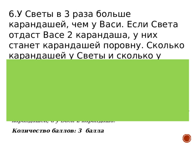 6.У Светы в 3 раза больше карандашей, чем у Васи. Если Света отдаст Васе 2 карандаша, у них станет карандашей поровну. Сколько карандашей у Светы и сколько у Васи? Верный ответ: У Светы 6 карандашей, а у Васи 2 карандаша. Все карандаши можно разделить на 4 равные части – 3 части у Светы и 1 часть у Васи. Чтобы разделить карандаши поровну, у каждого должно быть по 2 части. Значит, Света должна отдать Васе 1 часть карандашей. Получается, что 2 карандаша – это 1 часть всех карандашей. Значит, у Светы 6 карандашей, а у Васи 2 карандаша. Количество баллов: 3 балла 