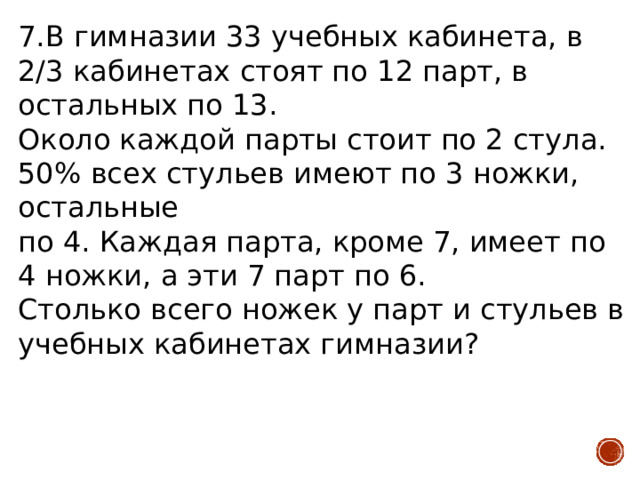 7.В гимназии 33 учебных кабинета, в 2/3 кабинетах стоят по 12 парт, в остальных по 13.  Около каждой парты стоит по 2 стула. 50% всех стульев имеют по 3 ножки, остальные по 4. Каждая парта, кроме 7, имеет по 4 ножки, а эти 7 парт по 6.  Столько всего ножек у парт и стульев в учебных кабинетах гимназии? 