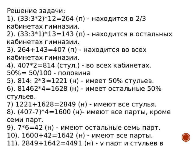 Решение задачи:  1). (33:3*2)*12=264 (п) - находится в 2/3 кабинетах гимназии.  2). (33:3*1)*13=143 (п) - находится в остальных кабинетах гимназии.  3). 264+143=407 (п) - находится во всех кабинетах гимназии.  4). 407*2=814 (стул.) - во всех кабинетах. 50%= 50/100 - половина  5). 814: 2*3=1221 (н) - имеет 50% стульев.  6). 81462*4=1628 (н) - имеет остальные 50% стульев.  7) 1221+1628=2849 (н) - имеют все стулья.  8). (407-7)*4=1600 (н)- имеют все парты, кроме семи парт.  9). 7*6=42 (н) - имеют остальные семь парт.  10). 1600+42=1642 (н) - имеют все парты.  11). 2849+1642=4491 (н) - у парт и стульев в учебных кабинетах в гимназии.  Ответ: 4491 ножек у парт и стульев в учебных кабинетах в гимназии. 