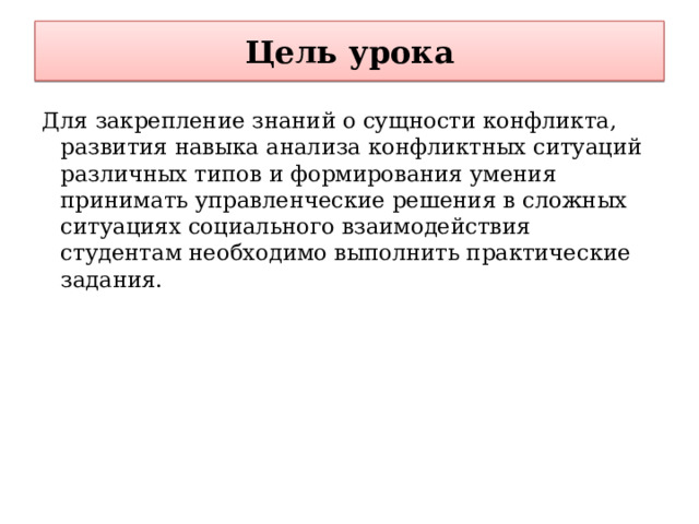 Цель урока Для закрепление знаний о сущности конфликта, развития навыка анализа конфликтных ситуаций различных типов и формирования умения принимать управленческие решения в сложных ситуациях социального взаимодействия студентам необходимо выполнить практические задания. 