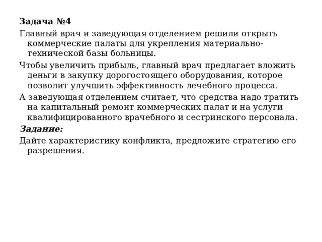 Задача №4 Главный врач и заведующая отделением решили открыть коммерческие палаты для укрепления материально-технической базы больницы. Чтобы увеличить прибыль, главный врач предлагает вложить деньги в закупку дорогостоящего оборудования, которое позволит улучшить эффективность лечебного процесса. А заведующая отделением считает, что средства надо тратить на капитальный ремонт коммерческих палат и на услуги квалифицированного врачебного и сестринского персонала. Задание: Дайте характеристику конфликта, предложите стратегию его разрешения. 