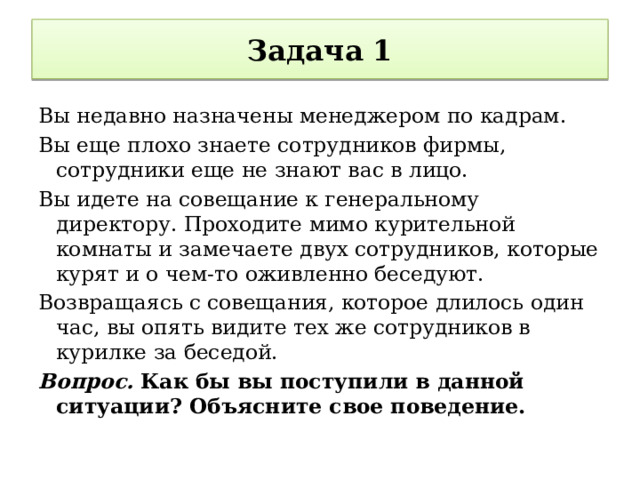 Задача 1 Вы недавно назначены менеджером по кадрам. Вы еще плохо знаете сотрудников фирмы, сотрудники еще не знают вас в лицо. Вы идете на совещание к генеральному директору. Проходите мимо курительной комнаты и замечаете двух сотрудников, которые курят и о чем-то оживленно беседуют. Возвращаясь с совещания, которое длилось один час, вы опять видите тех же сотрудников в курилке за беседой. Вопрос.  Как бы вы поступили в данной ситуации? Объясните свое поведение. 