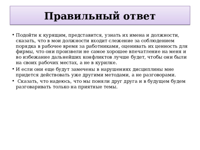 Правильный ответ Подойти к курящим, представится, узнать их имена и должности, сказать, что в мои должности входит слежение за соблюдением порядка в рабочее время за работниками, оценивать их ценность для фирмы, что они произвели не самое хорошее впечатление на меня и во избежание дальнейших конфликтов лучше будет, чтобы они были на своих рабочих местах, а не в курилке. И если они еще будут замечены в нарушениях дисциплины мне придется действовать уже другими методами, а не разговорами.  Сказать, что надеюсь, что мы поняли друг друга и в будущем будем разговаривать только на приятные темы.   