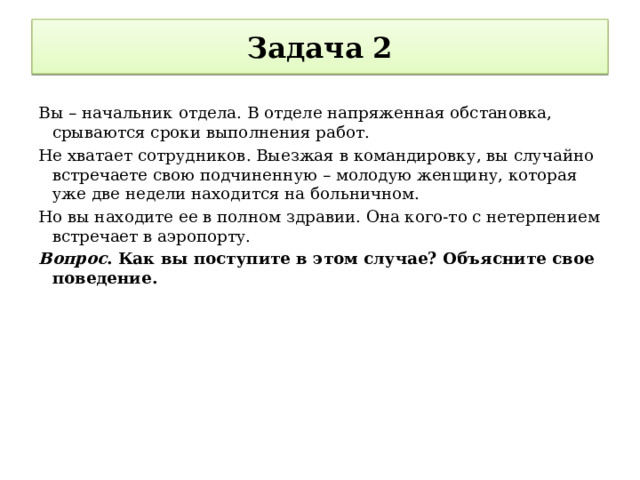 Задача 2 Вы – начальник отдела. В отделе напряженная обстановка, срываются сроки выполнения работ. Не хватает сотрудников. Выезжая в командировку, вы случайно встречаете свою подчиненную – молодую женщину, которая уже две недели находится на больничном. Но вы находите ее в полном здравии. Она кого-то с нетерпением встречает в аэропорту. Вопрос . Как вы поступите в этом случае? Объясните свое поведение. 