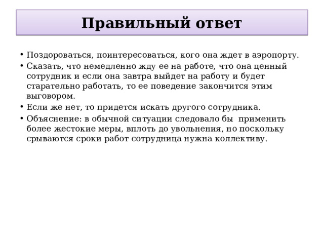 Правильный ответ Поздороваться, поинтересоваться, кого она ждет в аэропорту. Сказать, что немедленно жду ее на работе, что она ценный сотрудник и если она завтра выйдет на работу и будет старательно работать, то ее поведение закончится этим выговором. Если же нет, то придется искать другого сотрудника. Объяснение: в обычной ситуации следовало бы  применить более жестокие меры, вплоть до увольнения, но поскольку срываются сроки работ сотрудница нужна коллективу. 