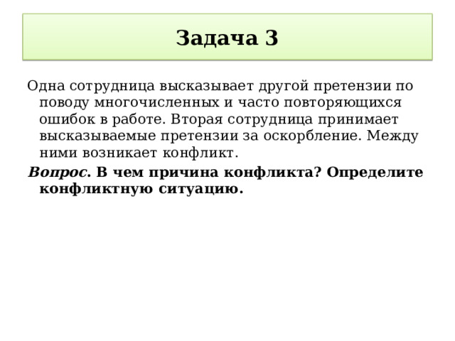 Задача 3 Одна сотрудница высказывает другой претензии по поводу многочисленных и часто повторяющихся ошибок в работе. Вторая сотрудница принимает высказываемые претензии за оскорбление. Между ними возникает конфликт. Вопрос . В чем причина конфликта? Определите конфликтную ситуацию. 