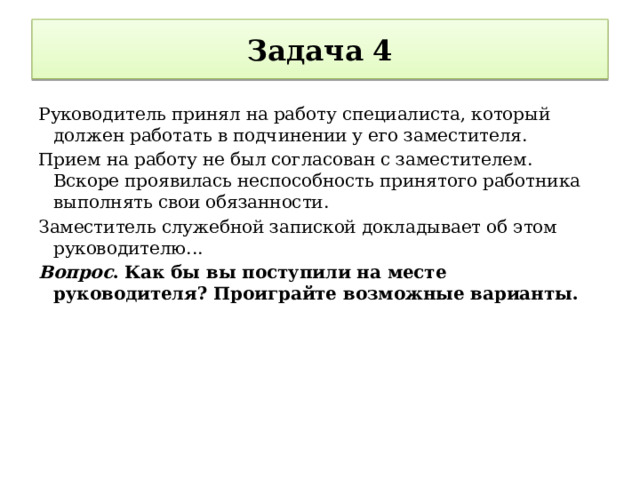 Задача 4 Руководитель принял на работу специалиста, который должен работать в подчинении у его заместителя. Прием на работу не был согласован с заместителем. Вскоре проявилась неспособность принятого работника выполнять свои обязанности. Заместитель служебной запиской докладывает об этом руководителю... Вопрос . Как бы вы поступили на месте руководителя? Проиграйте возможные варианты. 