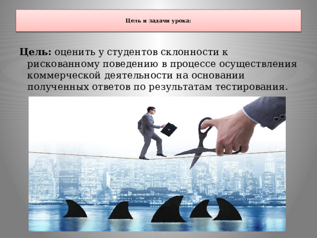  Цель и задачи урока:   Цель: оценить у студентов склонности к рискованному поведению в процессе осуществления коммерческой деятельности на основании полученных ответов по результатам тестирования . 
