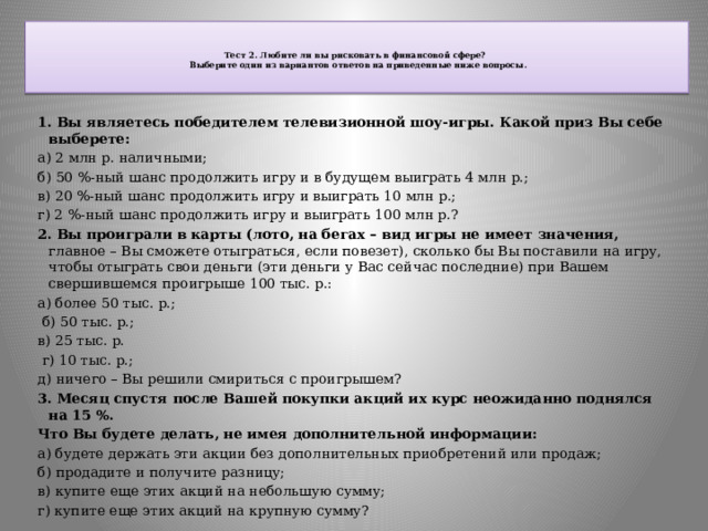   Тест 2. Любите ли вы рисковать в финансовой сфере?   Выберите один из вариантов ответов на приведенные ниже вопросы.   1. Вы являетесь победителем телевизионной шоу-игры. Какой приз Вы себе выберете: а) 2 млн р. наличными; б) 50 %-ный шанс продолжить игру и в будущем выиграть 4 млн р.; в) 20 %-ный шанс продолжить игру и выиграть 10 млн р.; г) 2 %-ный шанс продолжить игру и выиграть 100 млн р.? 2. Вы проиграли в карты (лото, на бегах – вид игры не имеет значения, главное – Вы сможете отыграться, если повезет), сколько бы Вы поставили на игру, чтобы отыграть свои деньги (эти деньги у Вас сейчас последние) при Вашем свершившемся проигрыше 100 тыс. р.: а) более 50 тыс. р.;  б) 50 тыс. р.; в) 25 тыс. р.  г) 10 тыс. р.; д) ничего – Вы решили смириться с проигрышем? 3. Месяц спустя после Вашей покупки акций их курс неожиданно поднялся на 15 %. Что Вы будете делать, не имея дополнительной информации: а) будете держать эти акции без дополнительных приобретений или продаж; б) продадите и получите разницу; в) купите еще этих акций на небольшую сумму; г) купите еще этих акций на крупную сумму? 