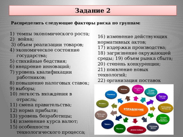 Задание 2 Распределить следующие факторы риска по группам: темпы экономического роста;  война;  3) объем реализации товаров; 4) экономическое состояние государства; 5) стихийные бедствия; 6) внедрение инноваций; 7) уровень квалификации работников; 8) повышение налоговых ставок; 9) выборы; 10) легкость вхождения в отрасль; 11) смена правительства; 12) норма прибыли; 13) уровень безработицы; 14) изменение курса валют; 15) особенности технологического процесса; 16) изменение действующих нормативных актов; 17) издержки производства; 18) загрязнение окружающей среды; 19) объем рынка сбыта; 20) степень конкуренции; 21) появление новых технологий; 22) организация поставок сырья и материалов. 