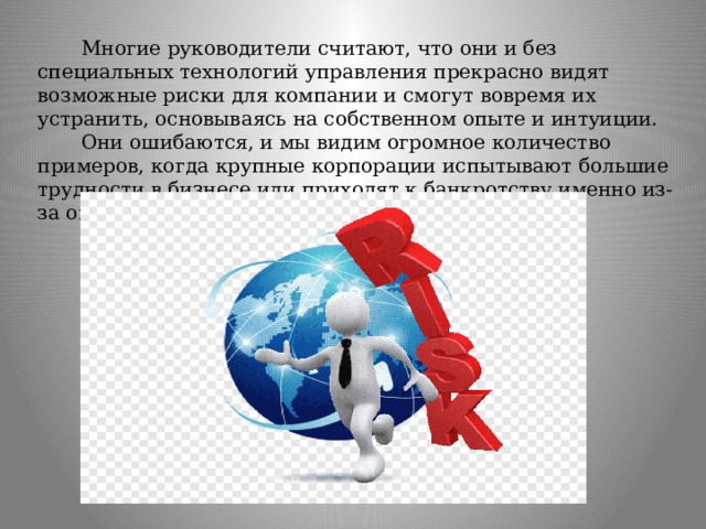  Многие руководители считают, что они и без специальных технологий управления прекрасно видят возможные риски для компании и смогут вовремя их устранить, основываясь на собственном опыте и интуиции.  Они ошибаются, и мы видим огромное количество примеров, когда крупные корпорации испытывают большие трудности в бизнесе или приходят к банкротству именно из-за ошибочных действий руководства. 