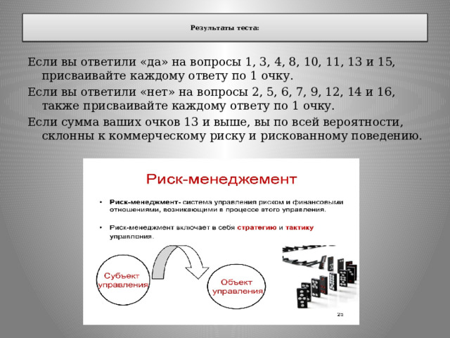  Результаты теста:   Если вы ответили «да» на вопросы 1, 3, 4, 8, 10, 11, 13 и 15, присваивайте каждому ответу по 1 очку. Если вы ответили «нет» на вопросы 2, 5, 6, 7, 9, 12, 14 и 16, также присваивайте каждому ответу по 1 очку. Если сумма ваших очков 13 и выше, вы по всей вероятности, склонны к коммерческому риску и рискованному поведению. 