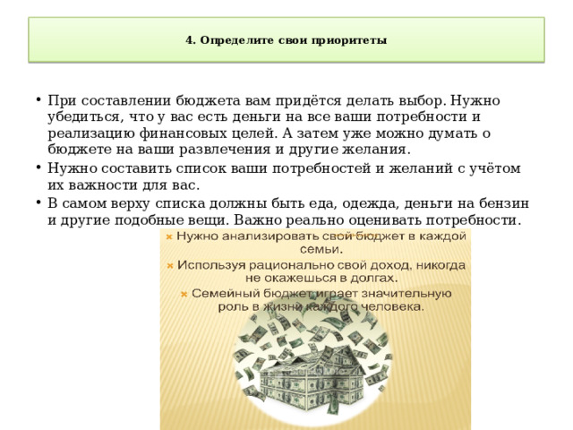 4. Определите свои приоритеты   При составлении бюджета вам придётся делать выбор. Нужно убедиться, что у вас есть деньги на все ваши потребности и реализацию финансовых целей. А затем уже можно думать о бюджете на ваши развлечения и другие желания. Нужно составить список ваши потребностей и желаний с учётом их важности для вас. В самом верху списка должны быть еда, одежда, деньги на бензин и другие подобные вещи. Важно реально оценивать потребности. 