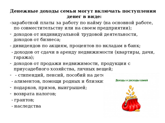 Денежные доходы семьи могут включать поступления денег в виде: -заработной платы за работу по найму (на основной работе, по совместительству или на своем предприятии); доходов от индивидуальной трудовой деятельности, доходов от бизнеса; - дивидендов по акциям, процентов по вкладам в банк;  - доходов от сдачи в аренду недвижимости (квартиры, дачи, гаража); доходов от продажи недвижимости, продукции с приусадебного хозяйства, личных вещей;  - стипендий, пенсий, пособий на детей;  - алиментов, помощи родных и близких; подарков, призов, выигрышей; возврата налогов;  - грантов;  - наследства 