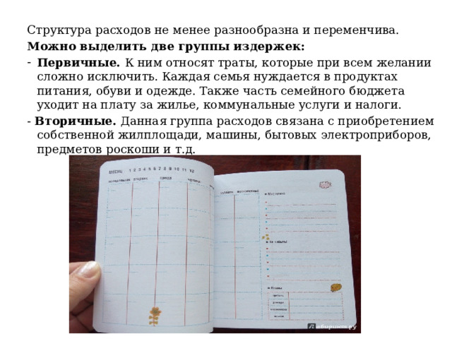 Структура расходов не менее разнообразна и переменчива. Можно выделить две группы издержек: Первичные. К ним относят траты, которые при всем желании сложно исключить. Каждая семья нуждается в продуктах питания, обуви и одежде. Также часть семейного бюджета уходит на плату за жилье, коммунальные услуги и налоги. - Вторичные. Данная группа расходов связана с приобретением собственной жилплощади, машины, бытовых электроприборов, предметов роскоши и т.д. 