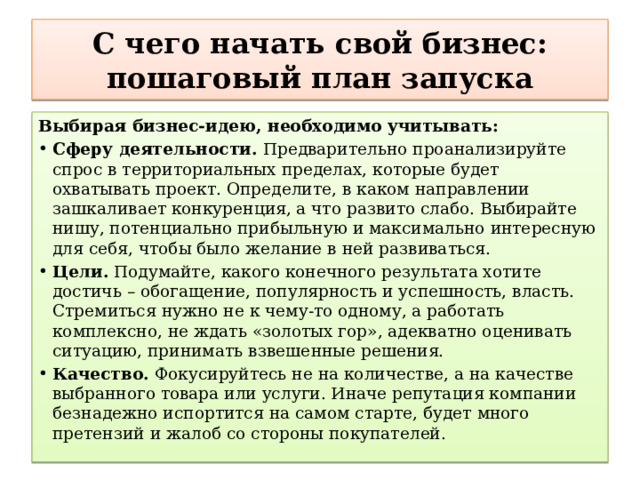  С чего начать свой бизнес: пошаговый план запуска   Выбирая бизнес-идею, необходимо учитывать: Сферу деятельности.  Предварительно проанализируйте спрос в территориальных пределах, которые будет охватывать проект. Определите, в каком направлении зашкаливает конкуренция, а что развито слабо. Выбирайте нишу, потенциально прибыльную и максимально интересную для себя, чтобы было желание в ней развиваться. Цели.  Подумайте, какого конечного результата хотите достичь – обогащение, популярность и успешность, власть. Стремиться нужно не к чему-то одному, а работать комплексно, не ждать «золотых гор», адекватно оценивать ситуацию, принимать взвешенные решения. Качество.  Фокусируйтесь не на количестве, а на качестве выбранного товара или услуги. Иначе репутация компании безнадежно испортится на самом старте, будет много претензий и жалоб со стороны покупателей. 