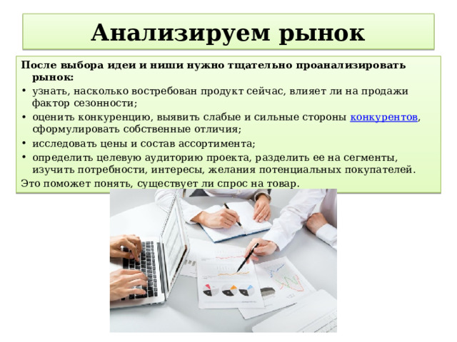  Анализируем рынок   После выбора идеи и ниши нужно тщательно проанализировать рынок: узнать, насколько востребован продукт сейчас, влияет ли на продажи фактор сезонности; оценить конкуренцию, выявить слабые и сильные стороны  конкурентов , сформулировать собственные отличия; исследовать цены и состав ассортимента; определить целевую аудиторию проекта, разделить ее на сегменты, изучить потребности, интересы, желания потенциальных покупателей. Это поможет понять, существует ли спрос на товар. 