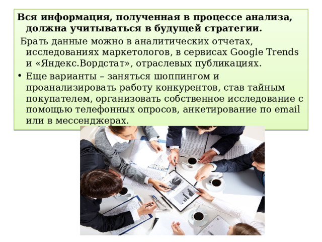 Вся информация, полученная в процессе анализа, должна учитываться в будущей стратегии.   Брать данные можно в аналитических отчетах, исследованиях маркетологов, в сервисах Google Trends и «Яндекс.Вордстат», отраслевых публикациях. Еще варианты – заняться шоппингом и проанализировать работу конкурентов, став тайным покупателем, организовать собственное исследование с помощью телефонных опросов, анкетирование по email или в мессенджерах. 