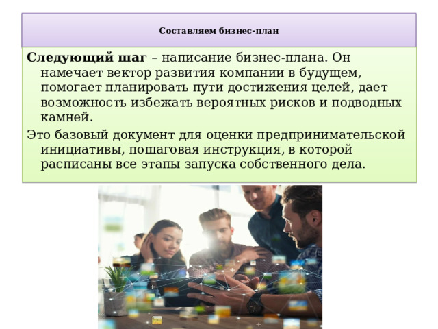  Составляем бизнес-план   Следующий шаг – написание бизнес-плана. Он намечает вектор развития компании в будущем, помогает планировать пути достижения целей, дает возможность избежать вероятных рисков и подводных камней. Это базовый документ для оценки предпринимательской инициативы, пошаговая инструкция, в которой расписаны все этапы запуска собственного дела. 