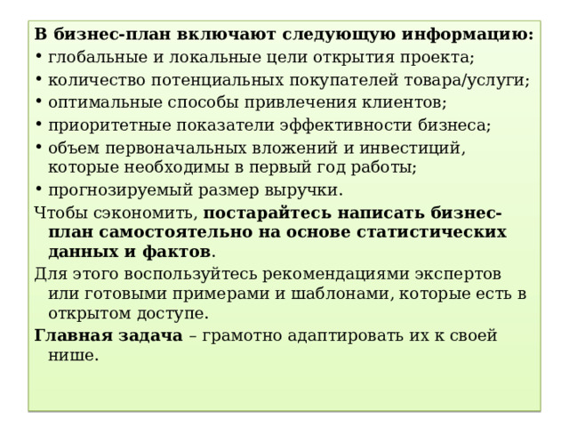 В бизнес-план включают следующую информацию: глобальные и локальные цели открытия проекта; количество потенциальных покупателей товара/услуги; оптимальные способы привлечения клиентов; приоритетные показатели эффективности бизнеса; объем первоначальных вложений и инвестиций, которые необходимы в первый год работы; прогнозируемый размер выручки. Чтобы сэкономить,  постарайтесь написать бизнес-план самостоятельно на основе статистических данных и фактов . Для этого воспользуйтесь рекомендациями экспертов или готовыми примерами и шаблонами, которые есть в открытом доступе. Главная задача – грамотно адаптировать их к своей нише. 