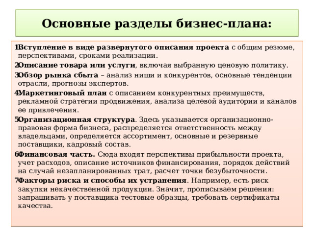 Основные разделы бизнес-плана: Вступление в виде развернутого описания проекта с общим резюме, перспективами, сроками реализации. Описание товара или услуги , включая выбранную ценовую политику. Обзор рынка сбыта – анализ ниши и конкурентов, основные тенденции отрасли, прогнозы экспертов. Маркетинговый план с описанием конкурентных преимуществ, рекламной стратегии продвижения, анализа целевой аудитории и каналов ее привлечения. Организационная структура . Здесь указывается организационно-правовая форма бизнеса, распределяется ответственность между владельцами, определяется ассортимент, основные и резервные поставщики, кадровый состав. Финансовая часть. Сюда входят перспективы прибыльности проекта, учет расходов, описание источников финансирования, порядок действий на случай незапланированных трат, расчет точки безубыточности. Факторы риска и способы их устранения . Например, есть риск закупки некачественной продукции. Значит, прописываем решения: запрашивать у поставщика тестовые образцы, требовать сертификаты качества. 