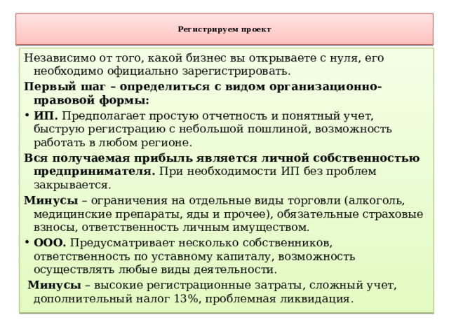  Регистрируем проект   Независимо от того, какой бизнес вы открываете с нуля, его необходимо официально зарегистрировать. Первый шаг – определиться с видом организационно-правовой формы: ИП.  Предполагает простую отчетность и понятный учет, быструю регистрацию с небольшой пошлиной, возможность работать в любом регионе. Вся получаемая прибыль является личной собственностью предпринимателя. При необходимости ИП без проблем закрывается. Минусы – ограничения на отдельные виды торговли (алкоголь, медицинские препараты, яды и прочее), обязательные страховые взносы, ответственность личным имуществом. ООО.  Предусматривает несколько собственников, ответственность по уставному капиталу, возможность осуществлять любые виды деятельности.  Минусы – высокие регистрационные затраты, сложный учет, дополнительный налог 13%, проблемная ликвидация. 