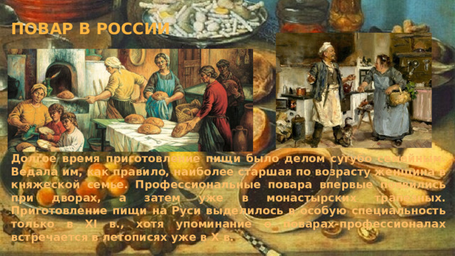 Повар в России Долгое время приготовление пищи было делом сугубо семейным. Ведала им, как правило, наиболее старшая по возрасту женщина в княжеской семье. Профессиональные повара впервые появились при дворах, а затем уже в монастырских трапезных. Приготовление пищи на Руси выделилось в особую специальность только в XI в., хотя упоминание о поварах-профессионалах встречается в летописях уже в Х в. 