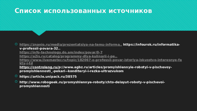    Список использованных источников   https :// znanio . ru / media / prezentatsiya - na - temu - informa ..   https://infourok.ru/informatika-v-professii-povara-32..  https://info-technology.do.am/index/povar/0-7   https://a2is.ru/catalog/programmy-dlya-kulinarii-i-pe..   https://www.livemaster.ru/topic/182067-o-professii-povar-istoriya-iskusstvo-interesnye-fakty-i-td  https://controleng.ru/ p://www.agbz.ru/articles/promyishlennyie-robotyi-v-pischevoy-promyishlennosti_-pekari--konditeryi-i-rezka-ultrazvukom https://article.unipack.ru/38575 http://www.robogeek.ru/promyshlennye-roboty/chto-delayut-roboty-v-pischevoi-promyshlennosti   